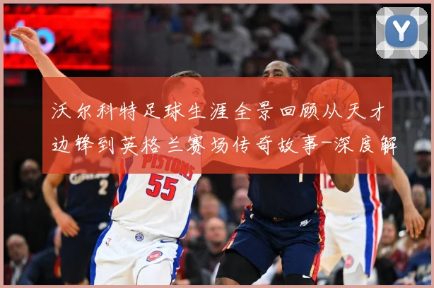 沃尔科特足球生涯全景回顾从天才边锋到英格兰赛场传奇故事-深度解析