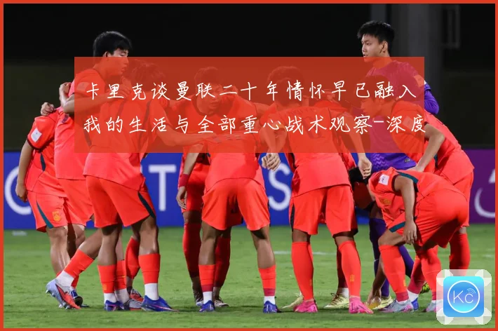 卡里克谈曼联二十年情怀早已融入我的生活与全部重心战术观察-深度解析