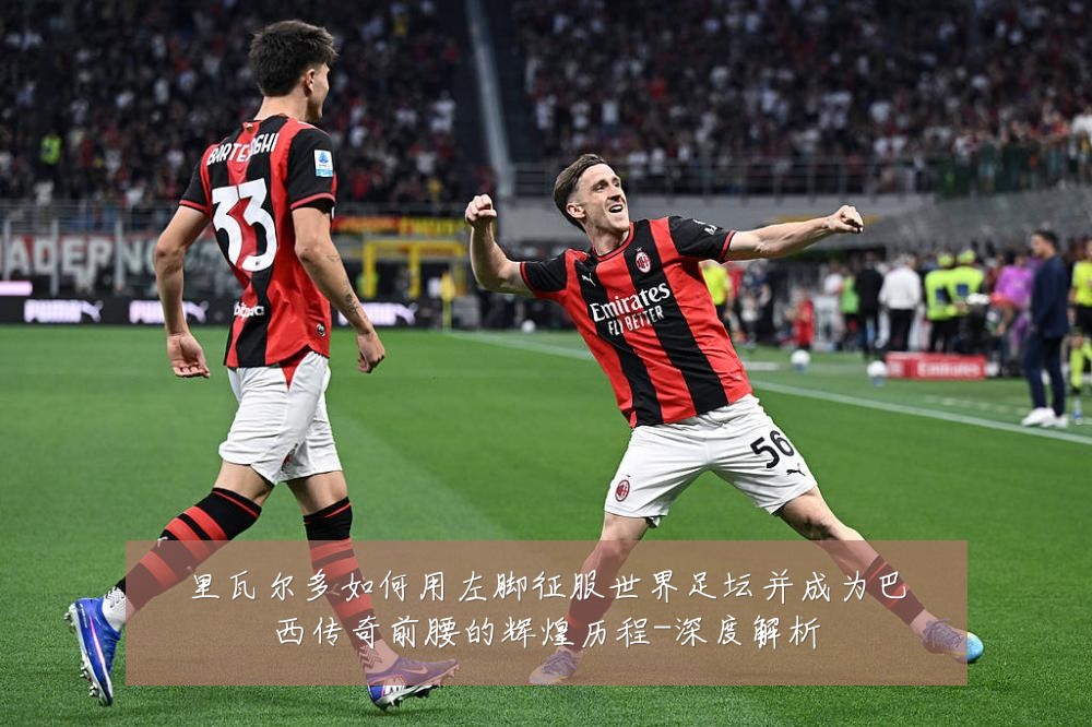 里瓦尔多如何用左脚征服世界足坛并成为巴西传奇前腰的辉煌历程-深度解析