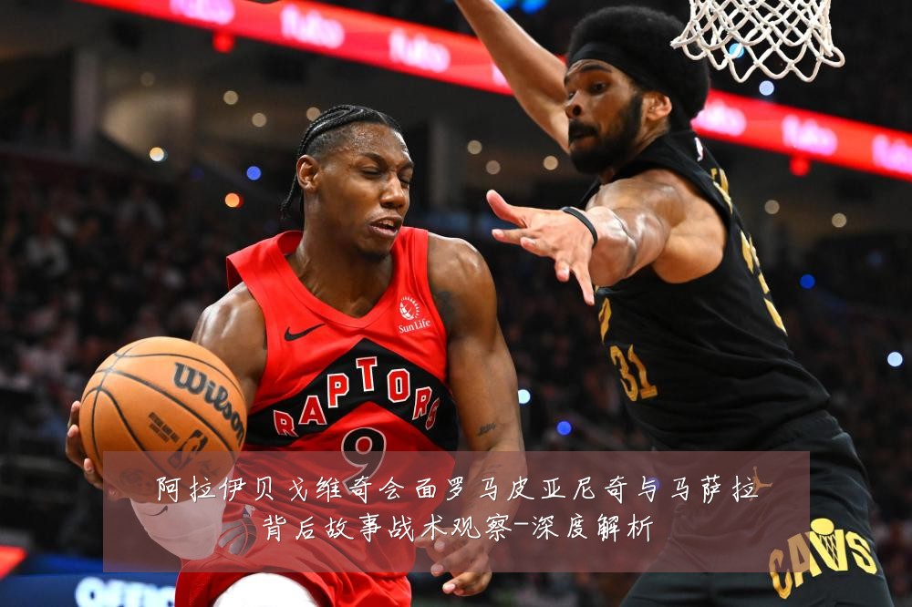 阿拉伊贝戈维奇会面罗马皮亚尼奇与马萨拉背后故事战术观察-深度解析