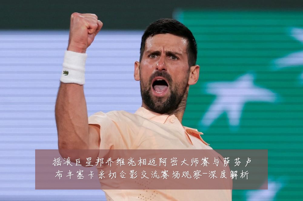摇滚巨星邦乔维亮相迈阿密大师赛与萨芬卢布丰塞卡亲切合影交流赛场观察-深度解析