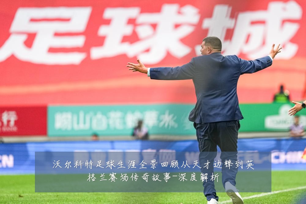 沃尔科特足球生涯全景回顾从天才边锋到英格兰赛场传奇故事-深度解析